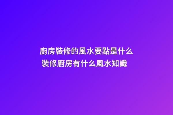 廚房裝修的風水要點是什么 裝修廚房有什么風水知識